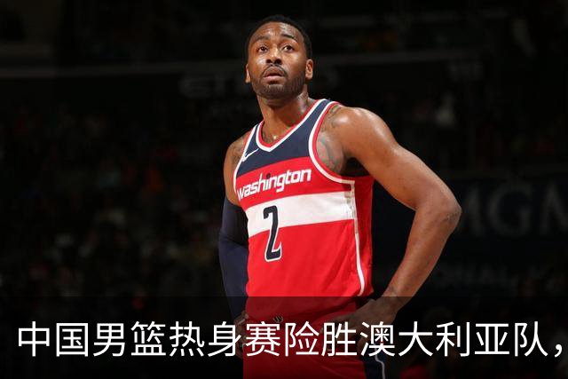 中国男篮热身赛险胜澳大利亚队，王俊杰23分崔永熙状态回升