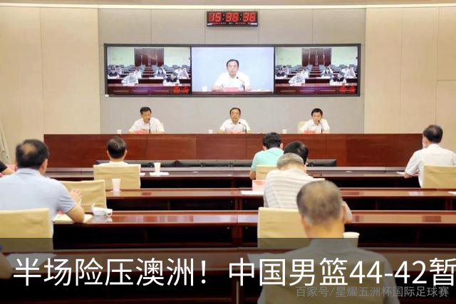 半场险压澳洲！中国男篮44-42暂时领先，王俊杰7分4板2助撑起锋线